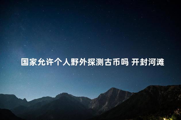 国家允许个人野外探测古币吗 开封河滩发现古币大量市民寻宝真的假的